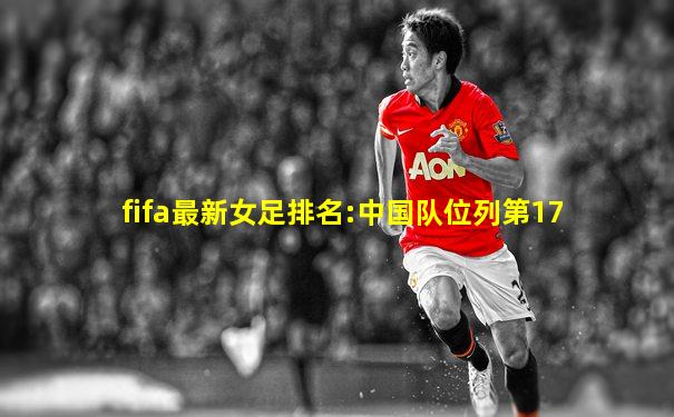 fifa最新女足排名:中国队位列第17