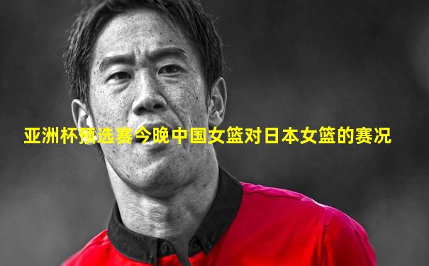 亚洲杯预选赛今晚中国女篮对日本女篮的赛况