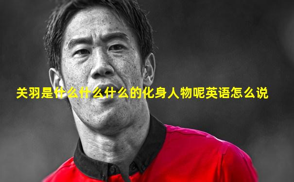 关羽是什么什么什么的化身人物呢英语怎么说
