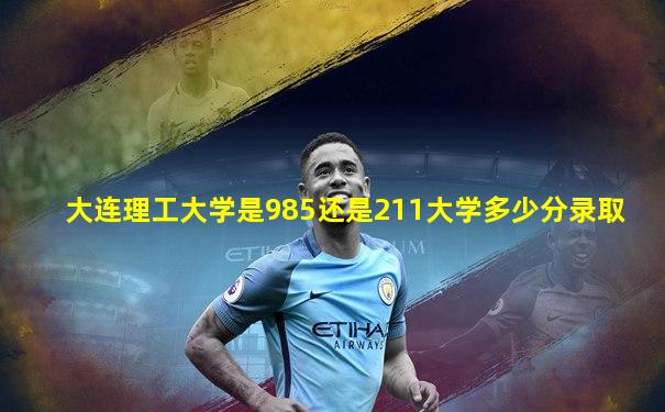 大连理工大学是985还是211大学多少分录取