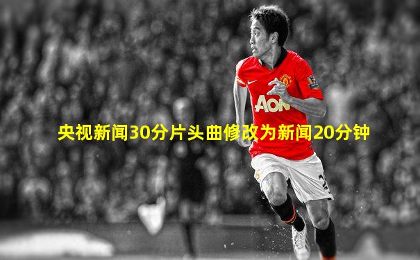 央视新闻30分片头曲修改为新闻20分钟