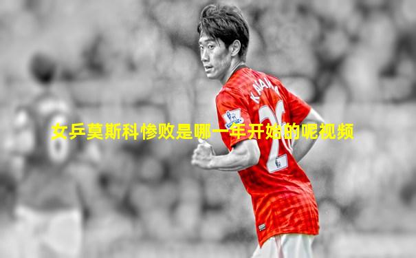 女乒莫斯科惨败是哪一年开始的呢视频