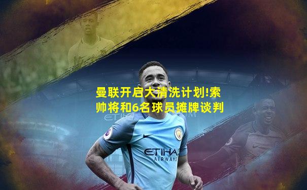 曼联开启大清洗计划!索帅将和6名球员摊牌谈判