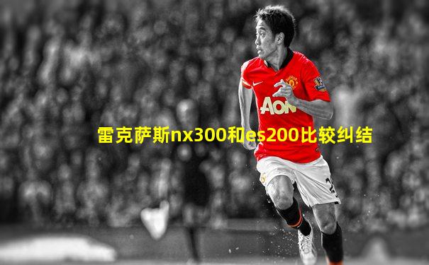雷克萨斯nx300和es200比较纠结